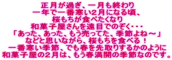 正月が過ぎ、一月も終わり 一年で一番寒い2月になる頃、 桜もちが食べたくなり 和菓子屋さんを遠目でのぞく・・・ 「あった、あった、もう売ってた、季節よね〜」 などと思いながら、桜もちを食べる! 一番寒い季節、でも春を先取りするかのように 和菓子屋の2月は、もう春満開の季節なのです。